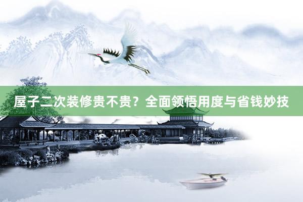 屋子二次装修贵不贵？全面领悟用度与省钱妙技