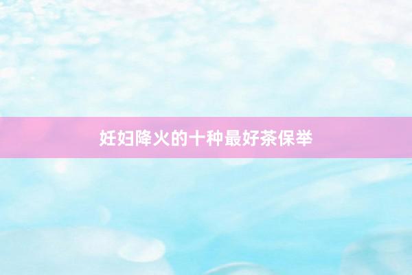 妊妇降火的十种最好茶保举